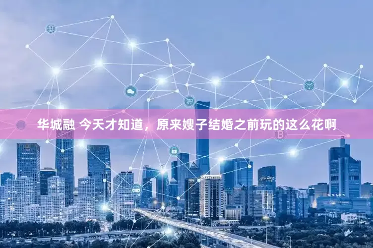 华城融 今天才知道，原来嫂子结婚之前玩的这么花啊
