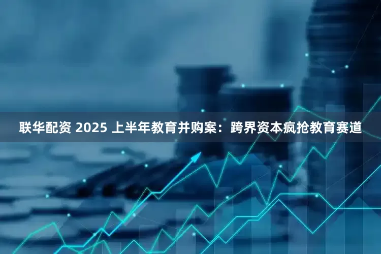 联华配资 2025 上半年教育并购案：跨界资本疯抢教育赛道