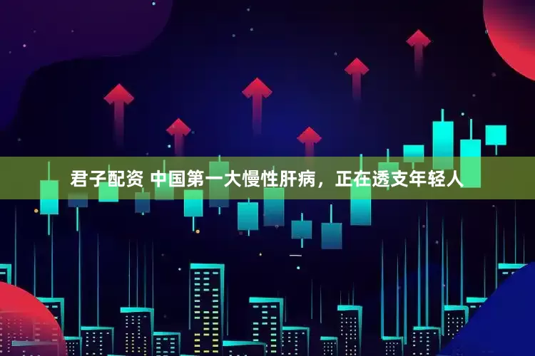 君子配资 中国第一大慢性肝病，正在透支年轻人