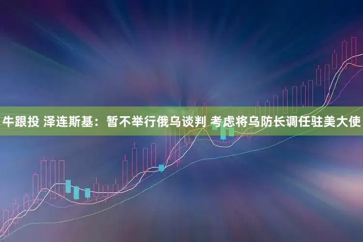 牛跟投 泽连斯基：暂不举行俄乌谈判 考虑将乌防长调任驻美大使
