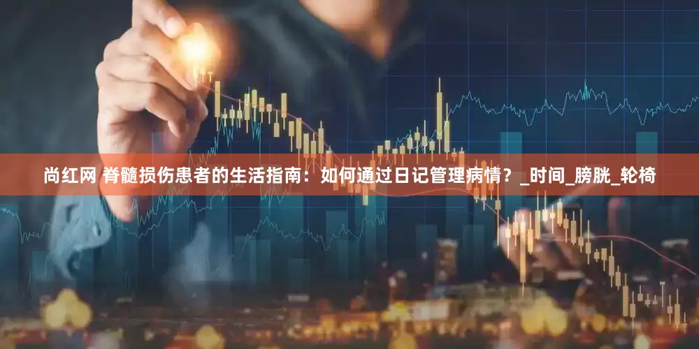 尚红网 脊髓损伤患者的生活指南：如何通过日记管理病情？_时间_膀胱_轮椅