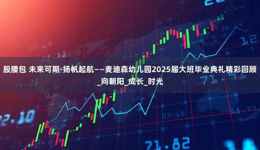 股腰包 未来可期·扬帆起航——麦迪森幼儿园2025届大班毕业典礼精彩回顾_向朝阳_成长_时光