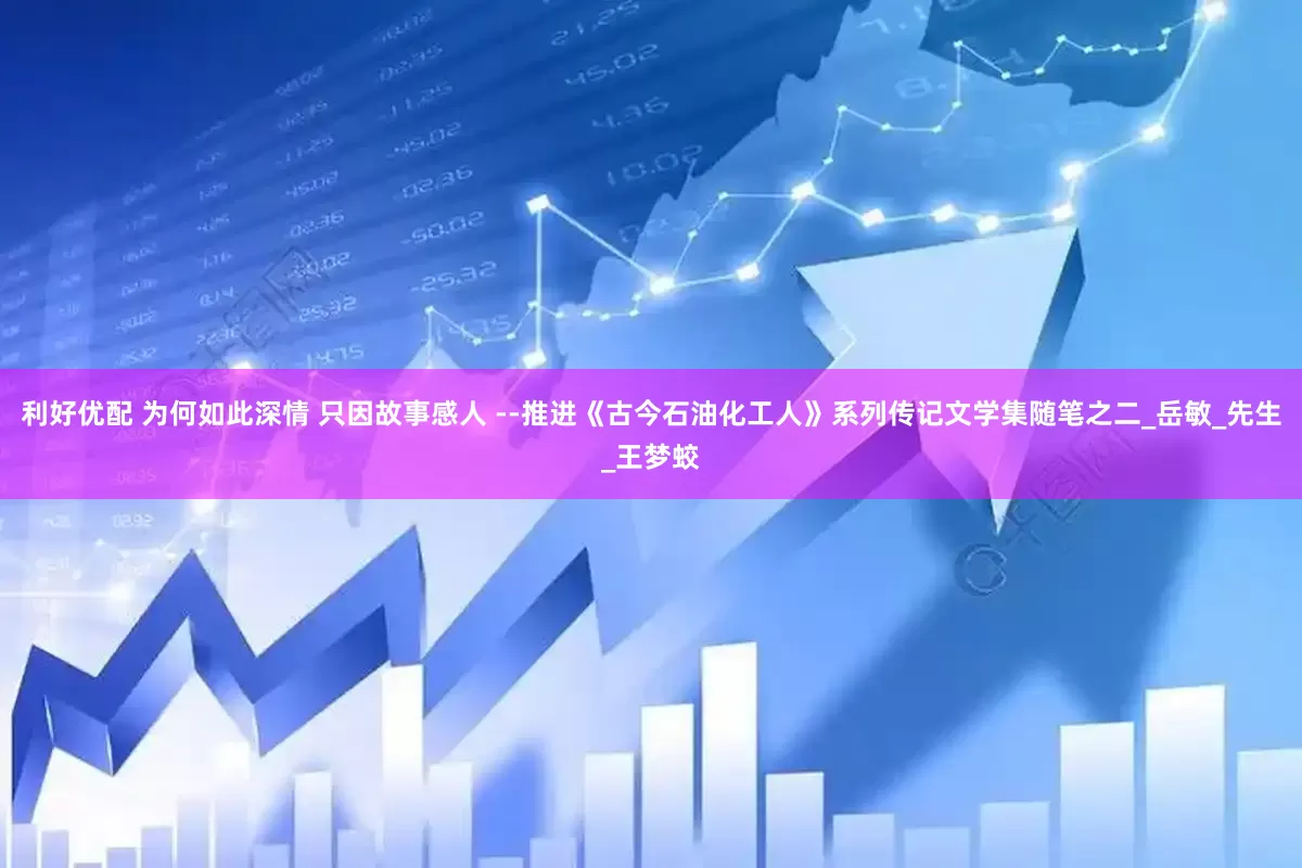 利好优配 为何如此深情 只因故事感人 --推进《古今石油化工人》系列传记文学集随笔之二_岳敏_先生_王梦蛟