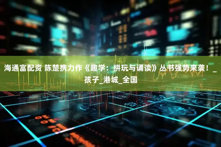 海通富配资 陈楚携力作《趣学：拼玩与诵读》丛书强势来袭！_孩子_港城_全国