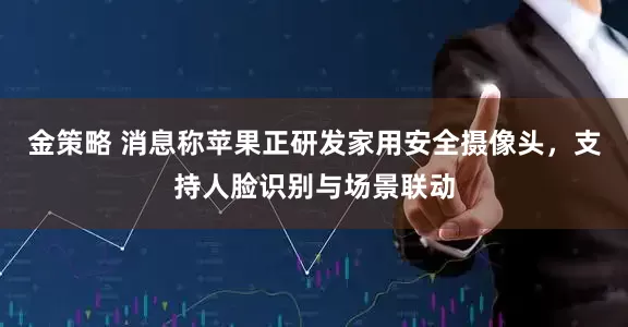 金策略 消息称苹果正研发家用安全摄像头，支持人脸识别与场景联动