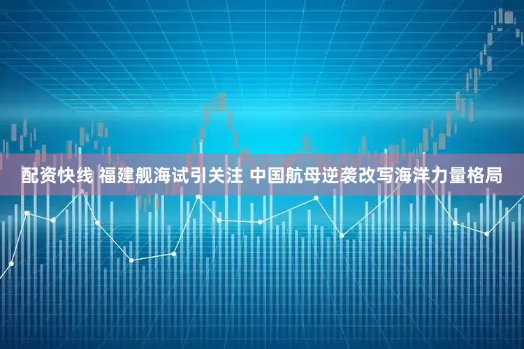 配资快线 福建舰海试引关注 中国航母逆袭改写海洋力量格局