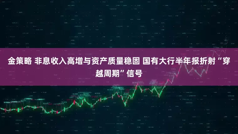 金策略 非息收入高增与资产质量稳固 国有大行半年报折射“穿越周期”信号
