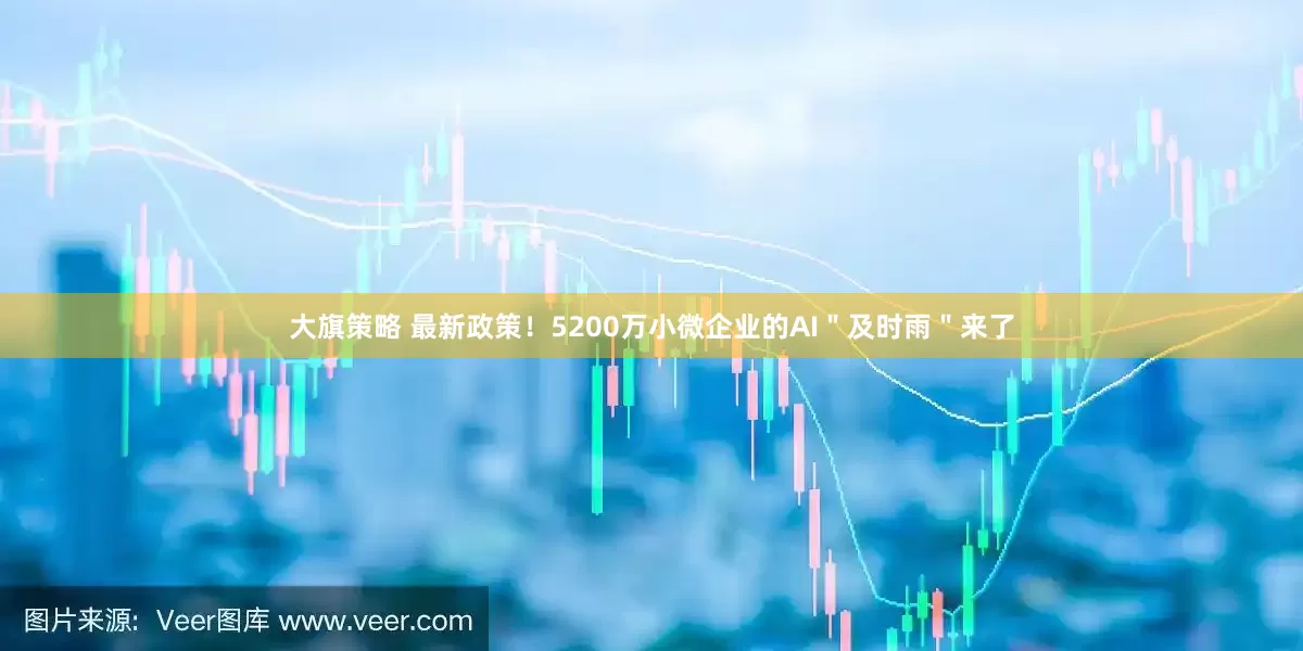 大旗策略 最新政策！5200万小微企业的AI＂及时雨＂来了