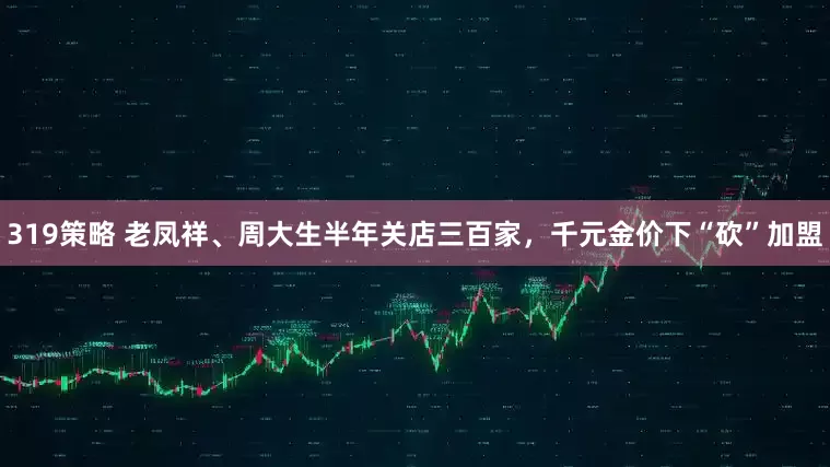 319策略 老凤祥、周大生半年关店三百家，千元金价下“砍”加盟