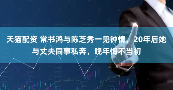 天猫配资 常书鸿与陈芝秀一见钟情，20年后她与丈夫同事私奔，晚年悔不当初