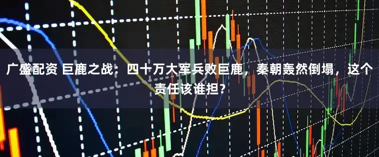 广盛配资 巨鹿之战：四十万大军兵败巨鹿，秦朝轰然倒塌，这个责任该谁担？
