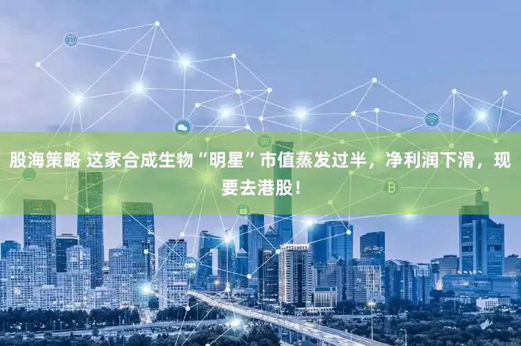 股海策略 这家合成生物“明星”市值蒸发过半，净利润下滑，现要去港股！