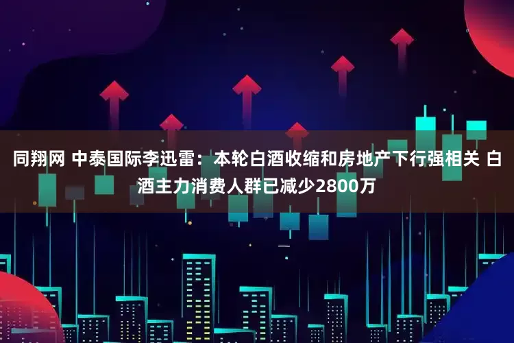 同翔网 中泰国际李迅雷：本轮白酒收缩和房地产下行强相关 白酒主力消费人群已减少2800万