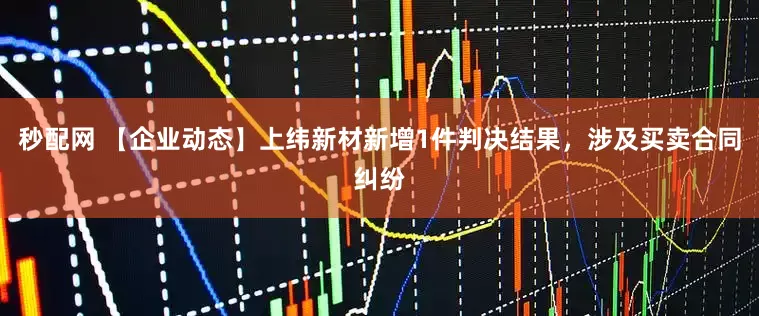秒配网 【企业动态】上纬新材新增1件判决结果，涉及买卖合同纠纷