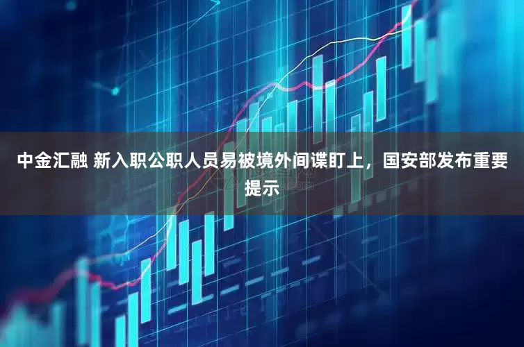 中金汇融 新入职公职人员易被境外间谍盯上，国安部发布重要提示