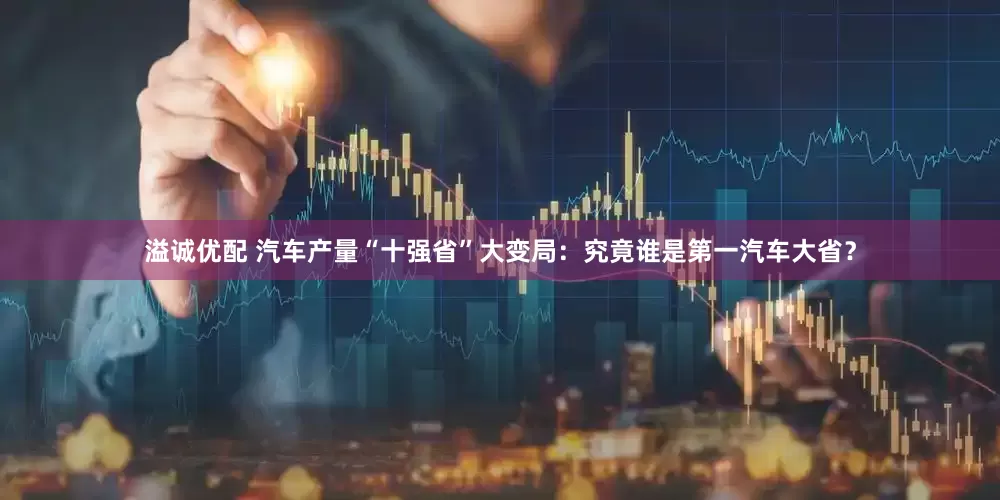 溢诚优配 汽车产量“十强省”大变局：究竟谁是第一汽车大省？