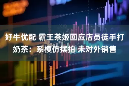 好牛优配 霸王茶姬回应店员徒手打奶茶：系模仿摆拍 未对外销售