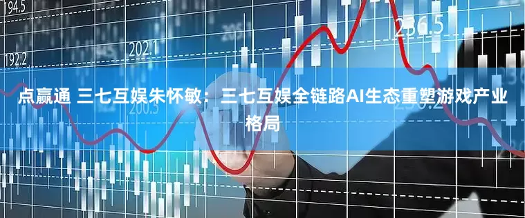 点赢通 三七互娱朱怀敏：三七互娱全链路AI生态重塑游戏产业格局