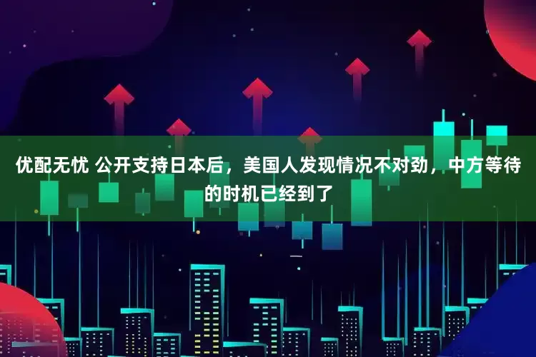 优配无忧 公开支持日本后，美国人发现情况不对劲，中方等待的时机已经到了
