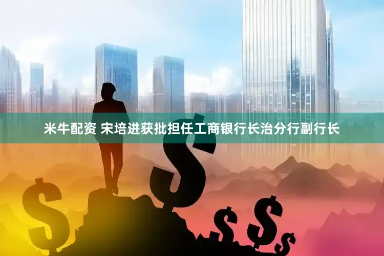 米牛配资 宋培进获批担任工商银行长治分行副行长