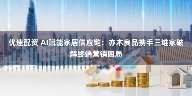优速配资 AI赋能家居供应链：亦木良品携手三维家破解终端营销困局