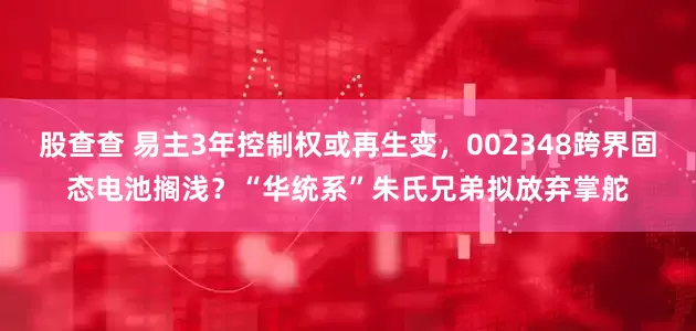 股查查 易主3年控制权或再生变，002348跨界固态电池搁浅？“华统系”朱氏兄弟拟放弃掌舵