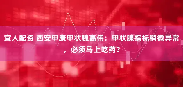 宜人配资 西安甲康甲状腺高伟：甲状腺指标稍微异常，必须马上吃药？