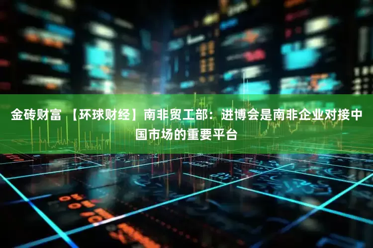 金砖财富 【环球财经】南非贸工部：进博会是南非企业对接中国市场的重要平台