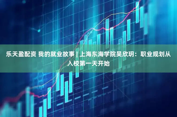 乐天盈配资 我的就业故事 | 上海东海学院吴欣玥：职业规划从入校第一天开始